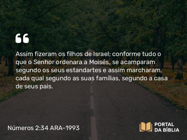 Números 2:34 ARA-1993 - Assim fizeram os filhos de Israel; conforme tudo o que o Senhor ordenara a Moisés, se acamparam segundo os seus estandartes e assim marcharam, cada qual segundo as suas famílias, segundo a casa de seus pais.