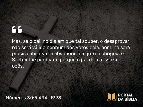 Números 30:5 ARA-1993 - Mas, se o pai, no dia em que tal souber, o desaprovar, não será válido nenhum dos votos dela, nem lhe será preciso observar a abstinência a que se obrigou; o Senhor lhe perdoará, porque o pai dela a isso se opôs.