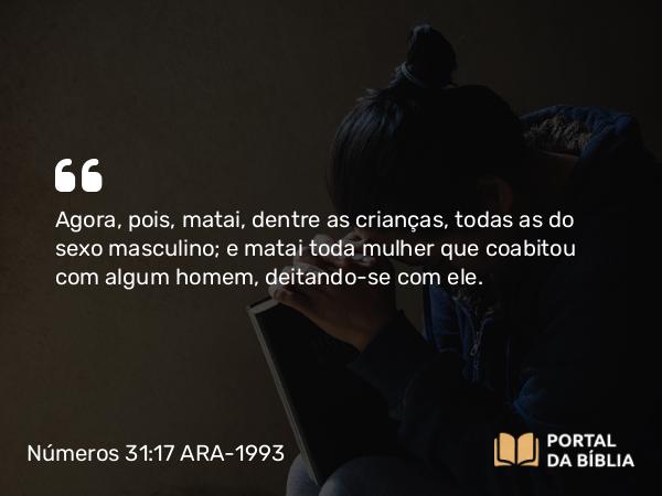 Números 31:17 ARA-1993 - Agora, pois, matai, dentre as crianças, todas as do sexo masculino; e matai toda mulher que coabitou com algum homem, deitando-se com ele.