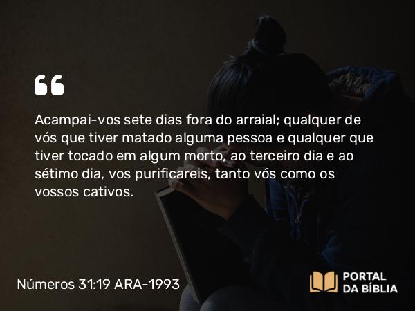 Números 31:19 ARA-1993 - Acampai-vos sete dias fora do arraial; qualquer de vós que tiver matado alguma pessoa e qualquer que tiver tocado em algum morto, ao terceiro dia e ao sétimo dia, vos purificareis, tanto vós como os vossos cativos.