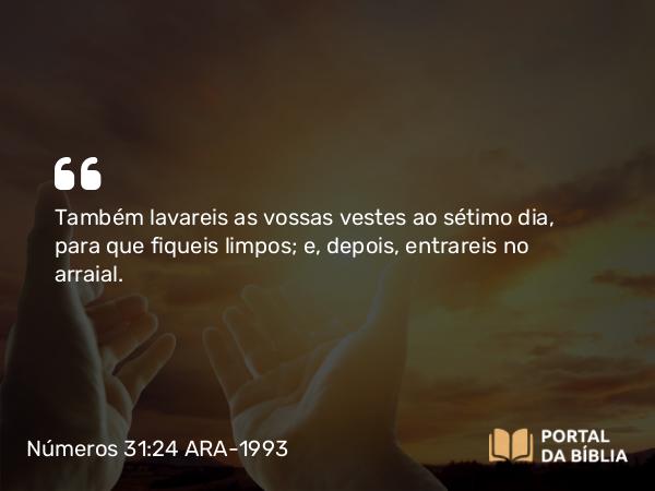 Números 31:24 ARA-1993 - Também lavareis as vossas vestes ao sétimo dia, para que fiqueis limpos; e, depois, entrareis no arraial.