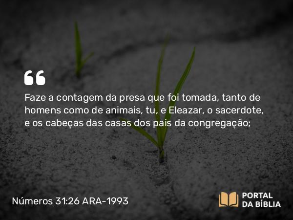 Números 31:26 ARA-1993 - Faze a contagem da presa que foi tomada, tanto de homens como de animais, tu, e Eleazar, o sacerdote, e os cabeças das casas dos pais da congregação;