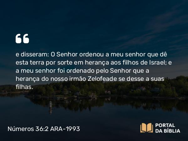 Números 36:2 ARA-1993 - e disseram: O Senhor ordenou a meu senhor que dê esta terra por sorte em herança aos filhos de Israel; e a meu senhor foi ordenado pelo Senhor que a herança do nosso irmão Zelofeade se desse a suas filhas.