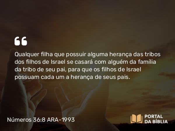 Números 36:8 ARA-1993 - Qualquer filha que possuir alguma herança das tribos dos filhos de Israel se casará com alguém da família da tribo de seu pai, para que os filhos de Israel possuam cada um a herança de seus pais.