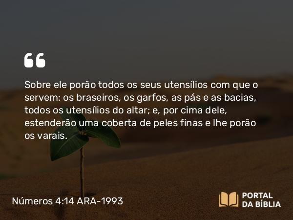 Números 4:14 ARA-1993 - Sobre ele porão todos os seus utensílios com que o servem: os braseiros, os garfos, as pás e as bacias, todos os utensílios do altar; e, por cima dele, estenderão uma coberta de peles finas e lhe porão os varais.