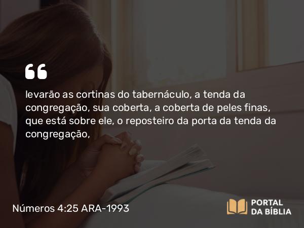 Números 4:25 ARA-1993 - levarão as cortinas do tabernáculo, a tenda da congregação, sua coberta, a coberta de peles finas, que está sobre ele, o reposteiro da porta da tenda da congregação,