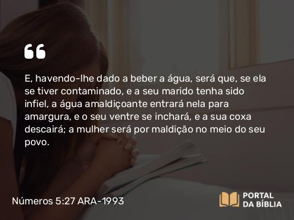 Números 5:27 ARA-1993 - E, havendo-lhe dado a beber a água, será que, se ela se tiver contaminado, e a seu marido tenha sido infiel, a água amaldiçoante entrará nela para amargura, e o seu ventre se inchará, e a sua coxa descairá; a mulher será por maldição no meio do seu povo.