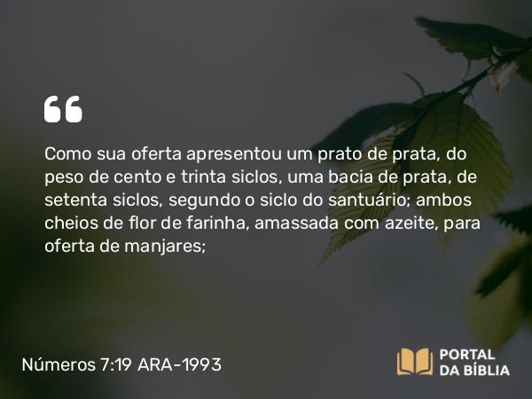 Números 7:19 ARA-1993 - Como sua oferta apresentou um prato de prata, do peso de cento e trinta siclos, uma bacia de prata, de setenta siclos, segundo o siclo do santuário; ambos cheios de flor de farinha, amassada com azeite, para oferta de manjares;