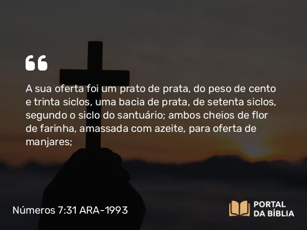 Números 7:31 ARA-1993 - A sua oferta foi um prato de prata, do peso de cento e trinta siclos, uma bacia de prata, de setenta siclos, segundo o siclo do santuário; ambos cheios de flor de farinha, amassada com azeite, para oferta de manjares;