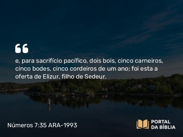 Números 7:35 ARA-1993 - e, para sacrifício pacífico, dois bois, cinco carneiros, cinco bodes, cinco cordeiros de um ano; foi esta a oferta de Elizur, filho de Sedeur.