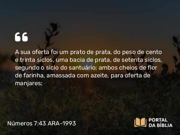 Números 7:43 ARA-1993 - A sua oferta foi um prato de prata, do peso de cento e trinta siclos, uma bacia de prata, de setenta siclos, segundo o siclo do santuário; ambos cheios de flor de farinha, amassada com azeite, para oferta de manjares;