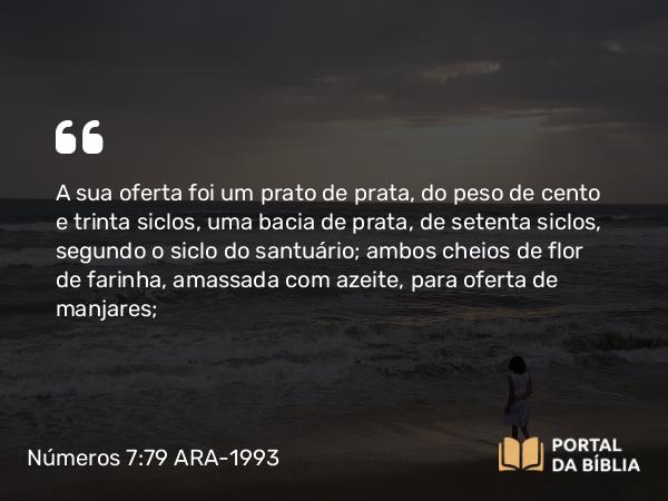 Números 7:79 ARA-1993 - A sua oferta foi um prato de prata, do peso de cento e trinta siclos, uma bacia de prata, de setenta siclos, segundo o siclo do santuário; ambos cheios de flor de farinha, amassada com azeite, para oferta de manjares;