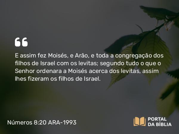 Números 8:20 ARA-1993 - E assim fez Moisés, e Arão, e toda a congregação dos filhos de Israel com os levitas; segundo tudo o que o Senhor ordenara a Moisés acerca dos levitas, assim lhes fizeram os filhos de Israel.