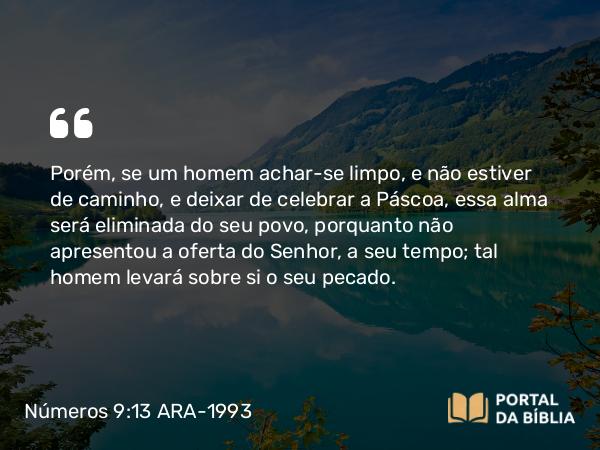 Números 9:13 ARA-1993 - Porém, se um homem achar-se limpo, e não estiver de caminho, e deixar de celebrar a Páscoa, essa alma será eliminada do seu povo, porquanto não apresentou a oferta do Senhor, a seu tempo; tal homem levará sobre si o seu pecado.