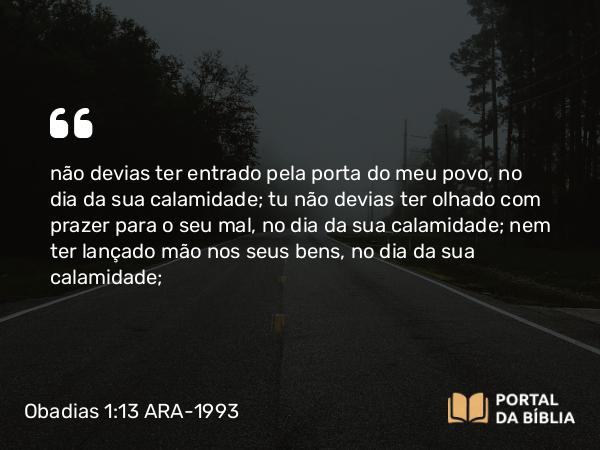 Obadias 1:13 ARA-1993 - não devias ter entrado pela porta do meu povo, no dia da sua calamidade; tu não devias ter olhado com prazer para o seu mal, no dia da sua calamidade; nem ter lançado mão nos seus bens, no dia da sua calamidade;