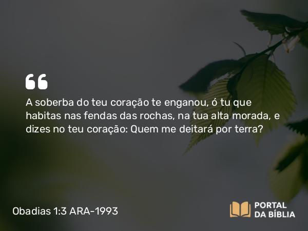 Obadias 1:3 ARA-1993 - A soberba do teu coração te enganou, ó tu que habitas nas fendas das rochas, na tua alta morada, e dizes no teu coração: Quem me deitará por terra?