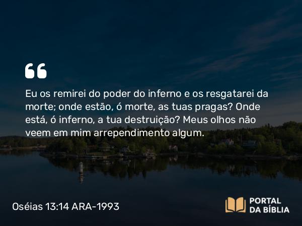 Oséias 13:14 ARA-1993 - Eu os remirei do poder do inferno e os resgatarei da morte; onde estão, ó morte, as tuas pragas? Onde está, ó inferno, a tua destruição? Meus olhos não veem em mim arrependimento algum.