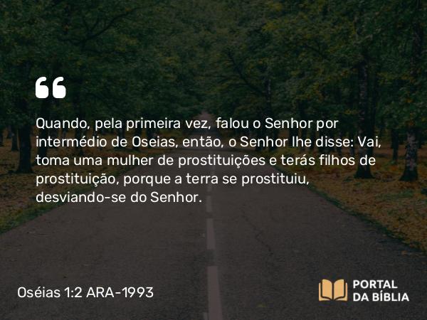 Oséias 1:2 ARA-1993 - Quando, pela primeira vez, falou o Senhor por intermédio de Oseias, então, o Senhor lhe disse: Vai, toma uma mulher de prostituições e terás filhos de prostituição, porque a terra se prostituiu, desviando-se do Senhor.