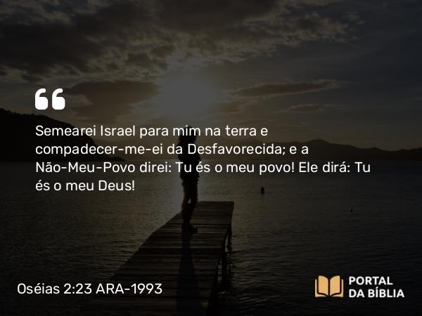 Oséias 2:23 ARA-1993 - Semearei Israel para mim na terra e compadecer-me-ei da Desfavorecida; e a Não-Meu-Povo direi: Tu és o meu povo! Ele dirá: Tu és o meu Deus!