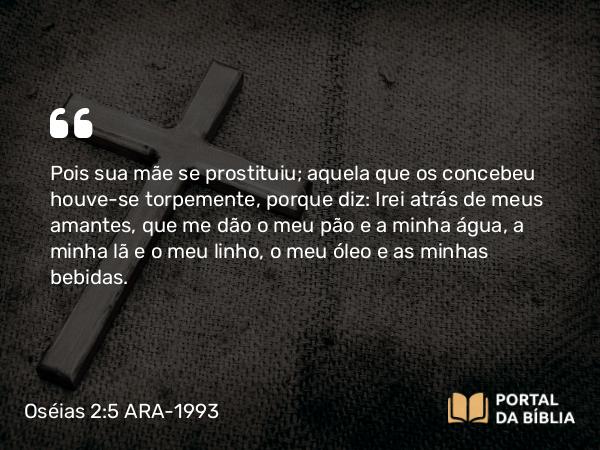 Oséias 2:5 ARA-1993 - Pois sua mãe se prostituiu; aquela que os concebeu houve-se torpemente, porque diz: Irei atrás de meus amantes, que me dão o meu pão e a minha água, a minha lã e o meu linho, o meu óleo e as minhas bebidas.