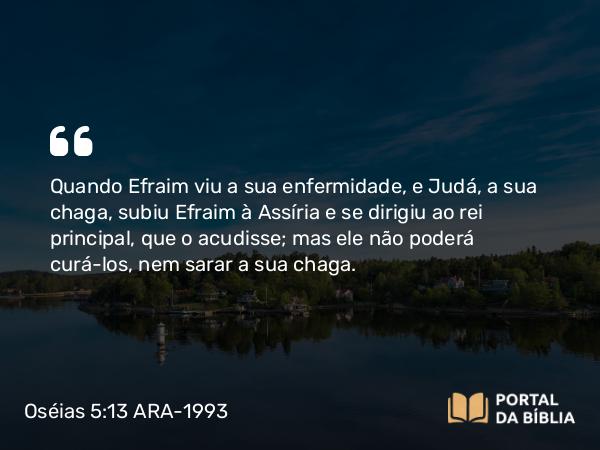 Oséias 5:13 ARA-1993 - Quando Efraim viu a sua enfermidade, e Judá, a sua chaga, subiu Efraim à Assíria e se dirigiu ao rei principal, que o acudisse; mas ele não poderá curá-los, nem sarar a sua chaga.