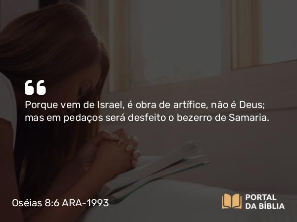 Oséias 8:6 ARA-1993 - Porque vem de Israel, é obra de artífice, não é Deus; mas em pedaços será desfeito o bezerro de Samaria.