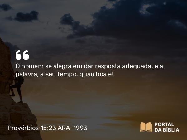 Provérbios 15:23 ARA-1993 - O homem se alegra em dar resposta adequada, e a palavra, a seu tempo, quão boa é!