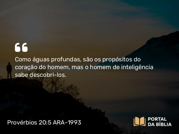 Provérbios 20:5 ARA-1993 - Como águas profundas, são os propósitos do coração do homem, mas o homem de inteligência sabe descobri-los.