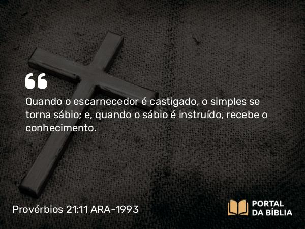 Provérbios 21:11 ARA-1993 - Quando o escarnecedor é castigado, o simples se torna sábio; e, quando o sábio é instruído, recebe o conhecimento.