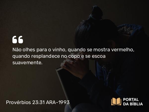 Provérbios 23:31 ARA-1993 - Não olhes para o vinho, quando se mostra vermelho, quando resplandece no copo e se escoa suavemente.