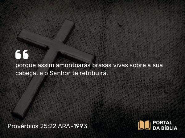 Provérbios 25:22 ARA-1993 - porque assim amontoarás brasas vivas sobre a sua cabeça, e o Senhor te retribuirá.