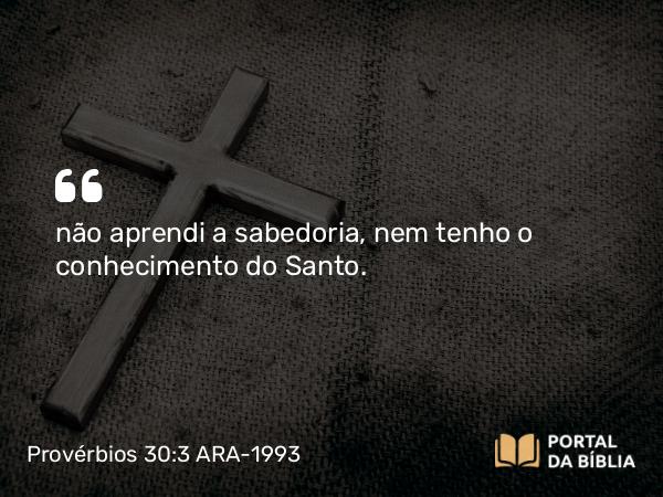 Provérbios 30:3 ARA-1993 - não aprendi a sabedoria, nem tenho o conhecimento do Santo.