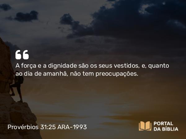 Provérbios 31:25 ARA-1993 - A força e a dignidade são os seus vestidos, e, quanto ao dia de amanhã, não tem preocupações.