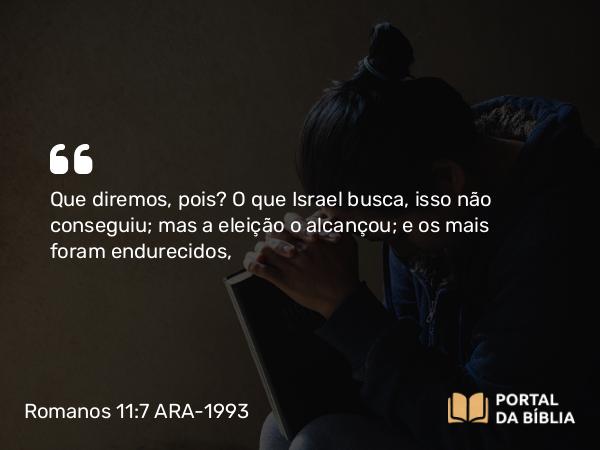 Romanos 11:7 ARA-1993 - Que diremos, pois? O que Israel busca, isso não conseguiu; mas a eleição o alcançou; e os mais foram endurecidos,