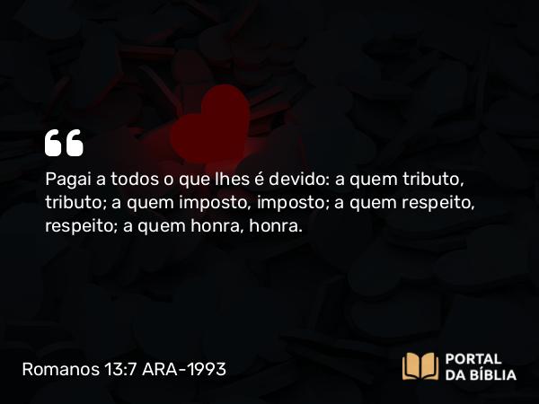 Romanos 13:7 ARA-1993 - Pagai a todos o que lhes é devido: a quem tributo, tributo; a quem imposto, imposto; a quem respeito, respeito; a quem honra, honra.