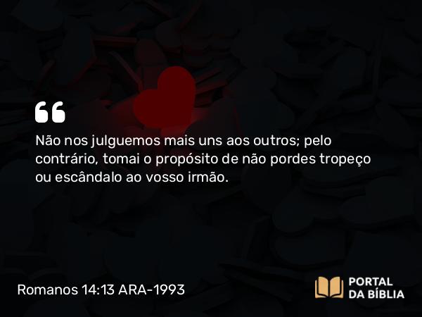 Romanos 14:13 ARA-1993 - Não nos julguemos mais uns aos outros; pelo contrário, tomai o propósito de não pordes tropeço ou escândalo ao vosso irmão.