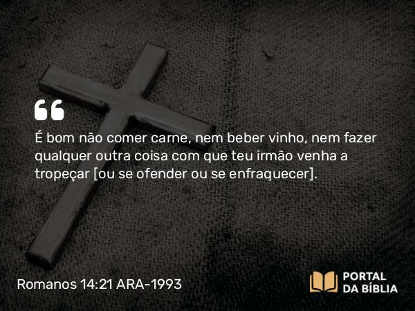 Romanos 14:21 ARA-1993 - É bom não comer carne, nem beber vinho, nem fazer qualquer outra coisa com que teu irmão venha a tropeçar [ou se ofender ou se enfraquecer].