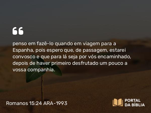 Romanos 15:24 ARA-1993 - penso em fazê-lo quando em viagem para a Espanha, pois espero que, de passagem, estarei convosco e que para lá seja por vós encaminhado, depois de haver primeiro desfrutado um pouco a vossa companhia.