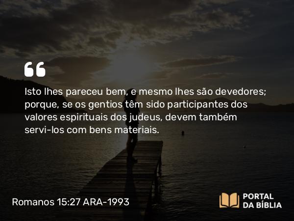 Romanos 15:27 ARA-1993 - Isto lhes pareceu bem, e mesmo lhes são devedores; porque, se os gentios têm sido participantes dos valores espirituais dos judeus, devem também servi-los com bens materiais.