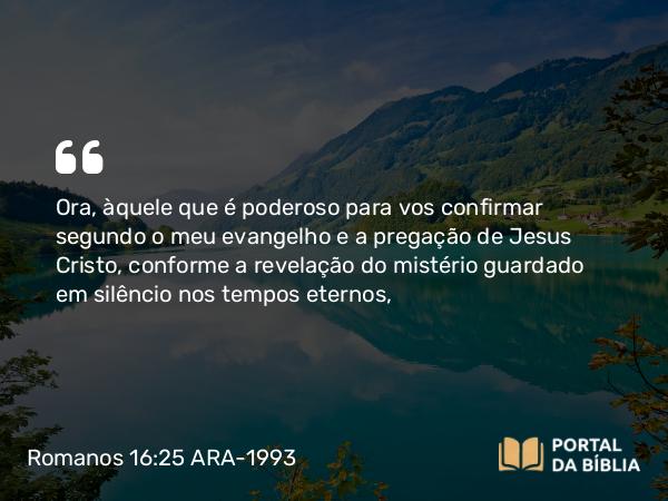 Romanos 16:25 ARA-1993 - Ora, àquele que é poderoso para vos confirmar segundo o meu evangelho e a pregação de Jesus Cristo, conforme a revelação do mistério guardado em silêncio nos tempos eternos,