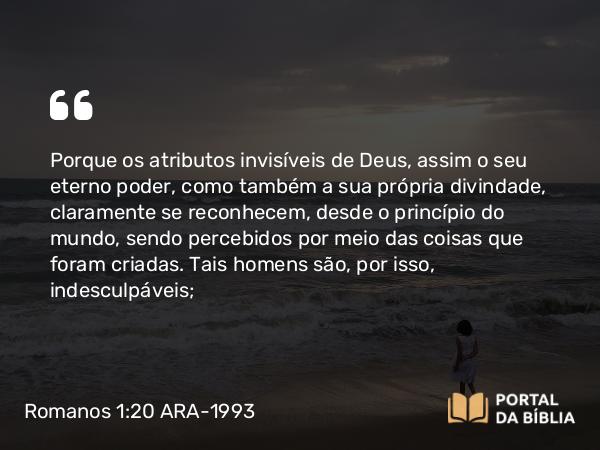 Romanos 1:20-21 ARA-1993 - Porque os atributos invisíveis de Deus, assim o seu eterno poder, como também a sua própria divindade, claramente se reconhecem, desde o princípio do mundo, sendo percebidos por meio das coisas que foram criadas. Tais homens são, por isso, indesculpáveis;