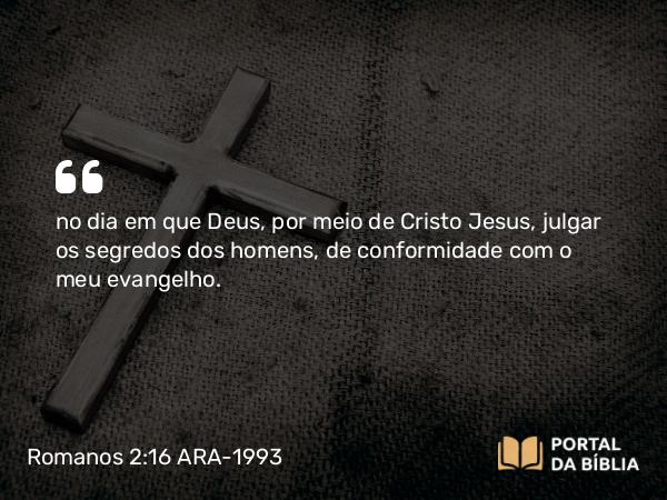 Romanos 2:16 ARA-1993 - no dia em que Deus, por meio de Cristo Jesus, julgar os segredos dos homens, de conformidade com o meu evangelho.