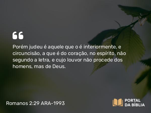 Romanos 2:29 ARA-1993 - Porém judeu é aquele que o é interiormente, e circuncisão, a que é do coração, no espírito, não segundo a letra, e cujo louvor não procede dos homens, mas de Deus.