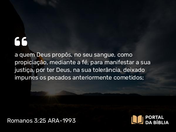 Romanos 3:25 ARA-1993 - a quem Deus propôs, no seu sangue, como propiciação, mediante a fé, para manifestar a sua justiça, por ter Deus, na sua tolerância, deixado impunes os pecados anteriormente cometidos;