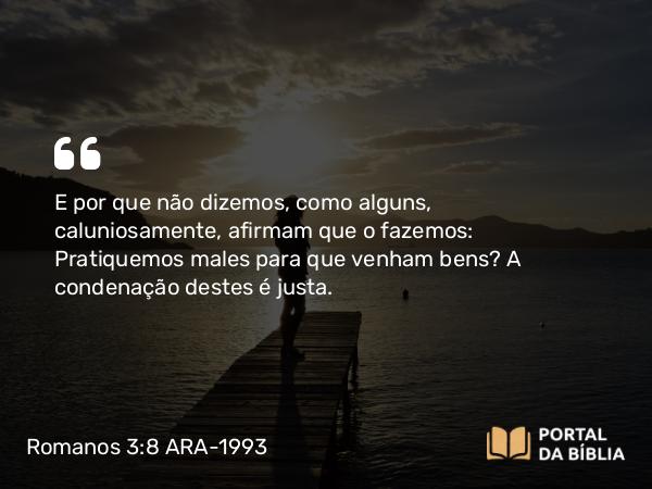 Romanos 3:8 ARA-1993 - E por que não dizemos, como alguns, caluniosamente, afirmam que o fazemos: Pratiquemos males para que venham bens? A condenação destes é justa.