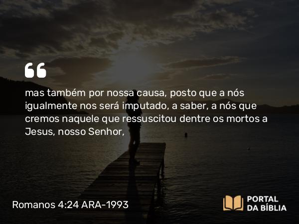 Romanos 4:24 ARA-1993 - mas também por nossa causa, posto que a nós igualmente nos será imputado, a saber, a nós que cremos naquele que ressuscitou dentre os mortos a Jesus, nosso Senhor,