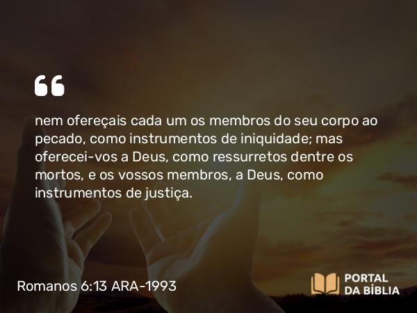 Romanos 6:13 ARA-1993 - nem ofereçais cada um os membros do seu corpo ao pecado, como instrumentos de iniquidade; mas oferecei-vos a Deus, como ressurretos dentre os mortos, e os vossos membros, a Deus, como instrumentos de justiça.