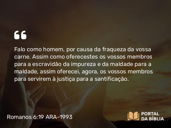 Romanos 6:19 ARA-1993 - Falo como homem, por causa da fraqueza da vossa carne. Assim como oferecestes os vossos membros para a escravidão da impureza e da maldade para a maldade, assim oferecei, agora, os vossos membros para servirem à justiça para a santificação.