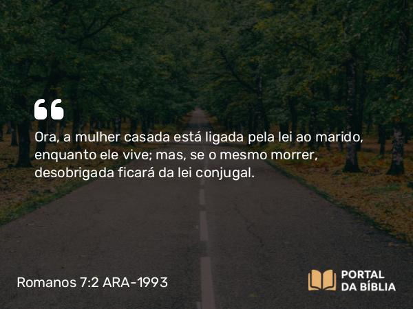 Romanos 7:2 ARA-1993 - Ora, a mulher casada está ligada pela lei ao marido, enquanto ele vive; mas, se o mesmo morrer, desobrigada ficará da lei conjugal.