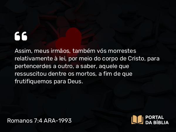 Romanos 7:4 ARA-1993 - Assim, meus irmãos, também vós morrestes relativamente à lei, por meio do corpo de Cristo, para pertencerdes a outro, a saber, aquele que ressuscitou dentre os mortos, a fim de que frutifiquemos para Deus.